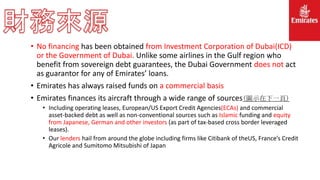• No financing has been obtained from Investment Corporation of Dubai(ICD)
or the Government of Dubai. Unlike some airlines in the Gulf region who
benefit from sovereign debt guarantees, the Dubai Government does not act
as guarantor for any of Emirates’ loans.
• Emirates has always raised funds on a commercial basis
• Emirates finances its aircraft through a wide range of sources(圖示在下一頁)
• Including operating leases, European/US Export Credit Agencies(ECAs) and commercial
asset-backed debt as well as non-conventional sources such as Islamic funding and equity
from Japanese, German and other investors (as part of tax-based cross border leveraged
leases).
• Our lenders hail from around the globe including firms like Citibank of theUS, France’s Credit
Agricole and Sumitomo Mitsubishi of Japan
 