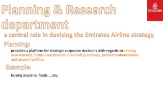 provides a platform for strategic corporate decisions with regards to serving
new markets, future investments in aircraft purchases, product enhancement
and airport facilities
buying airplane, foods ….etc.
a central role in devising the Emirates Airline strategy
 