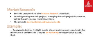 • Emirates Group with its own in-house research capabilities.
• Including costing research projects, managing research projects in-house as
well as through external research agencies.
• The aim is to meet customer and business needs.
-- AeroMobile, Emirates’ inflight mobile phone service provider, reaches its five
millionth user and Emirates launches Wi-Fi internet connectivity for its A380
fleet.
 