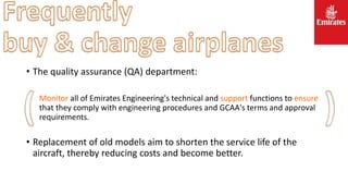 • The quality assurance (QA) department:
Monitor all of Emirates Engineering's technical and support functions to ensure
that they comply with engineering procedures and GCAA's terms and approval
requirements.
• Replacement of old models aim to shorten the service life of the
aircraft, thereby reducing costs and become better.
 