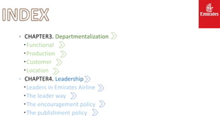 。 CHAPTER3. Departmentalization
‧Functional
‧Production
‧Customer
‧Location
。 CHAPTER4. Leadership
‧Leaders in Emirates Airline
‧The leader way
‧The encouragement policy
‧The publishment policy
 