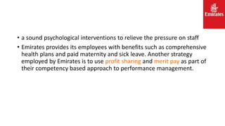 • a sound psychological interventions to relieve the pressure on staff
• Emirates provides its employees with benefits such as comprehensive
health plans and paid maternity and sick leave. Another strategy
employed by Emirates is to use profit sharing and merit pay as part of
their competency based approach to performance management.
 