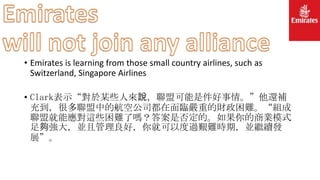 • Emirates is learning from those small country airlines, such as
Switzerland, Singapore Airlines
• Clark表示“對於某些人來說，聯盟可能是件好事情。”他還補
充到，很多聯盟中的航空公司都在面臨嚴重的財政困難。“組成
聯盟就能應對這些困難了嗎？答案是否定的。如果你的商業模式
足夠強大，並且管理良好，你就可以度過艱難時期，並繼續發
展”。
 