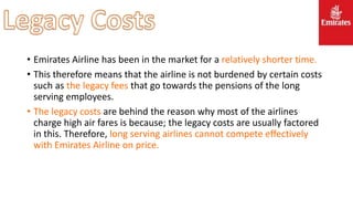 • Emirates Airline has been in the market for a relatively shorter time.
• This therefore means that the airline is not burdened by certain costs
such as the legacy fees that go towards the pensions of the long
serving employees.
• The legacy costs are behind the reason why most of the airlines
charge high air fares is because; the legacy costs are usually factored
in this. Therefore, long serving airlines cannot compete effectively
with Emirates Airline on price.
 