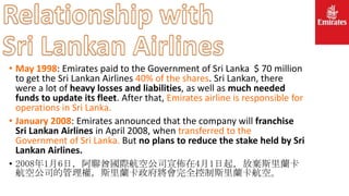 • May 1998: Emirates paid to the Government of Sri Lanka $ 70 million
to get the Sri Lankan Airlines 40% of the shares. Sri Lankan, there
were a lot of heavy losses and liabilities, as well as much needed
funds to update its fleet. After that, Emirates airline is responsible for
operations in Sri Lanka.
• January 2008: Emirates announced that the company will franchise
Sri Lankan Airlines in April 2008, when transferred to the
Government of Sri Lanka. But no plans to reduce the stake held by Sri
Lankan Airlines.
• 2008年1月6日，阿聯酋國際航空公司宣佈在4月1日起，放棄斯里蘭卡
航空公司的管理權，斯里蘭卡政府將會完全控制斯里蘭卡航空。
 