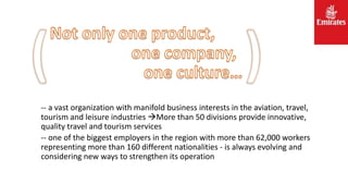 -- a vast organization with manifold business interests in the aviation, travel,
tourism and leisure industries More than 50 divisions provide innovative,
quality travel and tourism services
-- one of the biggest employers in the region with more than 62,000 workers
representing more than 160 different nationalities - is always evolving and
considering new ways to strengthen its operation
 