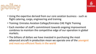 • Using the expertise derived from our core aviation business - such as
flight catering, cargo, engineering and training
• Training: Emirates Aviation College/Emirates CAE Flight Training
• Each member of staff’s commitment towards ongoing improvement
combines to maintain the competitive edge of our operation in global
markets.
• The billions of dollars we have invested in purchasing the most
advanced aircraft in production mean we operate one of the youngest
and most eco-efficient fleets in the world
 