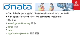 • One of the largest suppliers of combined air services in the world.
• With a global footprint across five continents 37countries.
• Offering:
1 aircraft ground handling 地勤
2 cargo 貨運
3 travel
4 flight catering services 航空配餐
 