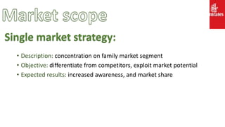 • Description: concentration on family market segment
• Objective: differentiate from competitors, exploit market potential
• Expected results: increased awareness, and market share
Single market strategy:
 