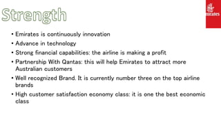 • Emirates is continuously innovation
• Advance in technology
• Strong financial capabilities: the airline is making a profit
• Partnership With Qantas: this will help Emirates to attract more
Australian customers
• Well recognized Brand. It is currently number three on the top airline
brands
• High customer satisfaction economy class: it is one the best economic
class
 