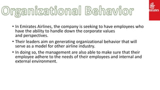 • In Emirates Airlines, the company is seeking to have employees who
have the ability to handle down the corporate values
and perspectives.
• Their leaders aim on generating organizational behavior that will
serve as a model for other airline industry.
• In doing so, the management are also able to make sure that their
employee adhere to the needs of their employees and internal and
external environment.
 