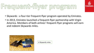 • Skywards : a four-tier frequent-flyer program operated by Emirates.
• In 2013, Emirates launched a frequent-flyer partnership with Virgin
America. Members of both airlines’ frequent-flyer programs will earn
and redeem Skywards miles.
←Skywards miles
 