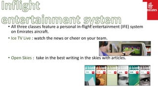 • All three classes feature a personal in-flight entertainment (IFE) system
on Emirates aircraft.
• Ice TV Live : watch the news or cheer on your team.
• Open Skies : take in the best writing in the skies with articles.
 