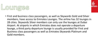 • First and business class passengers, as well as Skywards Gold and Silver
members, have access to Emirates Lounges. The airline has 32 lounges in
28 cities. Skywards Silver members can only use the lounges at Dubai
Airport. At airports in which Emirates does not operate a departure
lounge, a third party departure lounge is usually provided for First and
Business class passengers as well as Emirates Skywards Platinum and
Gold members.
 