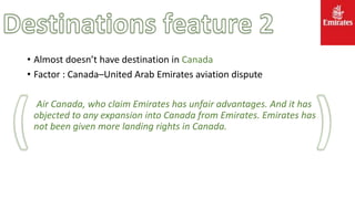 • Almost doesn’t have destination in Canada
• Factor : Canada–United Arab Emirates aviation dispute
Air Canada, who claim Emirates has unfair advantages. And it has
objected to any expansion into Canada from Emirates. Emirates has
not been given more landing rights in Canada.
 