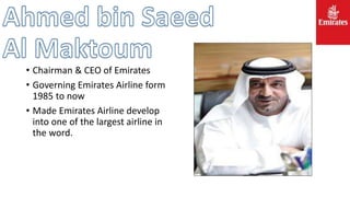 • Chairman & CEO of Emirates
• Governing Emirates Airline form
1985 to now
• Made Emirates Airline develop
into one of the largest airline in
the word.
 