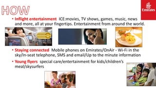 • Inflight entertainment ICE:movies, TV shows, games, music, news
and more, all at your fingertips. Entertainment from around the world.
• Staying connected Mobile phones on Emirates/OnAir - Wi-Fi in the
sky/In-seat telephone, SMS and email/Up to the minute information
• Young flyers special care/entertainment for kids/children’s
meal/skysurfers
 