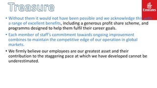 • Without them it would not have been possible and we acknowledge this with
a range of excellent benefits, including a generous profit share scheme, and
programms designed to help them fulfil their career goals.
• Each member of staff’s commitment towards ongoing improvement
combines to maintain the competitive edge of our operation in global
markets.
• We firmly believe our employees are our greatest asset and their
contribution to the staggering pace at which we have developed cannot be
underestimated.
 