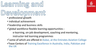 • professional growth
• individual achievement
leadership and business skills
global workforce flexible learning opportunities :
e-learning, on-job development, coaching and mentoring,
instructor-led learning programmes
some of which are offered in Dubai, at the Emirates Aviation College
have Centers of Training Excellence in Australia, India, Pakistan and
the UK
 