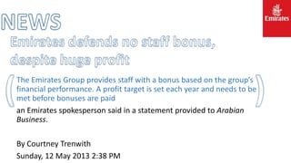 The Emirates Group provides staff with a bonus based on the group’s
financial performance. A profit target is set each year and needs to be
met before bonuses are paid
an Emirates spokesperson said in a statement provided to Arabian
Business.
By Courtney Trenwith
Sunday, 12 May 2013 2:38 PM
 
