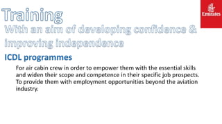 For air cabin crew in order to empower them with the essential skills
and widen their scope and competence in their specific job prospects.
To provide them with employment opportunities beyond the aviation
industry.
ICDL programmes
 