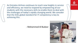 As Emirates Airlines continues to reach new heights in service
and efficiency, we need to respond by empowering all our
students with the necessary skills to enable them to deal with
the challenges of today’s rapidly changing world. We consider
that the ICDL global standard for IT competency is key to
achieving this.
- Mohammed Al Budoor
 