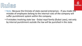 • Note: Because the Emirate of state-owned enterprises - If you made ​​the
mistake of employees belong to the internal rules of the company will
suffer punishment system within the company
• If mistakes involving state law - Dubai royal family (Dubai Laws), not only
by internal punishment outside the law will be punished in the state
 