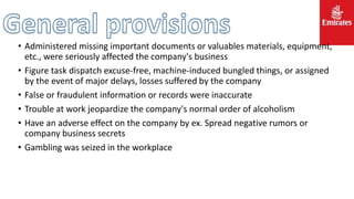 • Administered missing important documents or valuables materials, equipment,
etc., were seriously affected the company's business
• Figure task dispatch excuse-free, machine-induced bungled things, or assigned
by the event of major delays, losses suffered by the company
• False or fraudulent information or records were inaccurate
• Trouble at work jeopardize the company's normal order of alcoholism
• Have an adverse effect on the company by ex. Spread negative rumors or
company business secrets
• Gambling was seized in the workplace
 