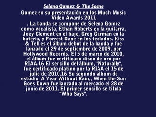 Selena Gomez & The Scene
Gomez en su presentación en los Much Music
Video Awards 2011
. La banda se compone de Selena Gomez
como vocalista, Ethan Roberts en la guitarra,
Joey Clement en el bajo, Greg Garman en la
batería, y Forrest Dane en los teclados. Kiss
& Tell es el álbum debut de la banda y fue
lanzado el 29 de septiembre de 2009, por
Hollywood Records. El 5 de marzo de 2010,
el álbum fue certificado disco de oro por
RIAA.16 El sencillo del álbum, "Naturally",
fue certificado platino por la RIAA el 15 de
julio de 2010.16 Su segundo álbum de
estudio, A Year Without Rain,, When the Sun
Goes Down fue lanzado al mercado el 28 de
junio de 2011. El primer sencillo se titula
"Who Says".
 