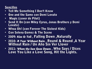 Sencillos
• Tell Me Something I Don't Know
• One and the Same con Demi Lovato
• Magic (cover de Pilot)
• Send It On (con Miley Cyrus, Jonas Brothers y Demi
Lovato)
• Whoa Oh! (con Forever The Sickest Kids)
• Con Selena Gomez & The Scene
• 2009: Kiss & Tell , Falling Down ,Naturally
• 2010: A Year Without Rain , Round & Round ,A Year
Without Rain / Un Año Sin Ver Llover
• 2011: When the Sun Goes Down , Who Says / Dices
Love You Like a Love Song, Hit the Lights.
 