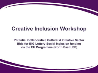 Creative Inclusion Workshop
Potential Collaborative Cultural & Creative Sector
Bids for BIG Lottery Social Inclusion funding
via the EU Programme (North East LEP)
 