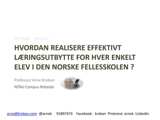 HVORDAN REALISERE EFFEKTIVT
LÆRINGSUTBYTTE FOR HVER ENKELT
ELEV I DEN NORSKE FELLESSKOLEN ?
Professor Arne Krokan
NTNU Campus Nittedal
arne@krokan.com @arnek 91897473 Facebook: krokan Pinterest: arnek LinkedIn
IKT Norge mai 2015
 