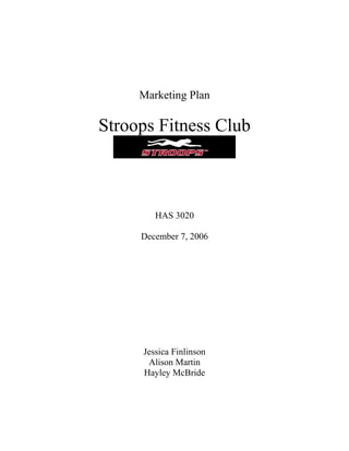 Marketing Plan

Stroops Fitness Club



        HAS 3020

     December 7, 2006




     Jessica Finlinson
      Alison Martin
     Hayley McBride
 
