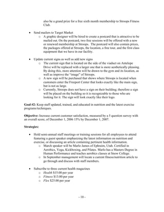 also be a grand prize for a free sixth month membership to Stroops Fitness
               Club.

   •   Send mailers to Target Market
          o A graphic designer will be hired to create a postcard that is attractive to be
             mailed out. On the postcard, two free sessions will be offered with a new
             or renewed membership at Stroops. The postcard will also contain prices,
             the packages offered at Stroops, the location, a free tour, and the first class
             equipment that we have in our facility.

   •   Update current signs as well as add new signs
          o The current sign that is located on the side of the viaduct on Antelope
             Drive will be replaced with a larger one that is more aesthetically pleasing.
             By doing this, more attention will be drawn to the gym and its location, as
             well as improve the “image” of Stroops.
          o A new sign will be purchased that shows where Stroops is located when
             customers enter the Freeport Center that looks exactly like the main sign,
             but is not as large.
          o Currently, Stroops does not have a sign on their building; therefore a sign
             will be placed on the building so it is recognizable to those who are
             looking for it. The sign will look exactly like their logo.

Goal #2: Keep staff updated, trained, and educated in nutrition and the latest exercise
programs/techniques.

Objective: Increase current customer satisfaction, measured by a 5 question survey with
an overall score, of December 1, 2006 15% by December 1, 2007.

Strategies:

   •   Hold semi-annual staff meetings or training sessions for all employees to attend
       featuring a guest speaker emphasizing the latest information on nutrition and
       exercise, or discussing an article containing pertinent health information.
           o March speaker will be Marlo James of Ephraim, Utah. Certified in
               Aerobics, Yoga, Kickboxing, and Pilates. Marlo has a Masters Degree in
               Human Performance and teaches aerobics classes at Snow College.
           o In September management will locate a current fitness/nutrition article to
               go through and discuss with staff members.

   •   Subscribe to three current health magazines
          o Health $15.00 per year
          o Fitness $13.00 per year
          o Flex $25.00 per year




                                           - 10 -
 