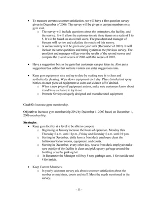 •   To measure current customer satisfaction, we will have a five question survey
       given in December of 2006. The survey will be given to current members on a
       gym visit.
           o The survey will include questions about the instructors, the facility, and
               the service. It will allow the customer to rate these items on a scale of 1 to
               5. It will be based on an overall score. The president and manager of
               Stroops will review and calculate the results of this survey.
           o A second survey will be given one year later (December of 2007). It will
               include the same questions and rating system as the previous survey. The
               president and manager will go over the results of the second survey and
               compare the overall scores of 2006 with the scores of 2007.

   •   Have a suggestion box in the gym that customers can put ideas in. Also put a
       suggestion box online that website visitors can enter suggestions into.

   •   Keep gym equipment nice and up to date by making sure it is clean and
       aesthetically pleasing. Wipe down equipment each day. Place disinfectant spray
       bottles on each piece of equipment so users can clean it off if desired.
           o When a new piece of equipment arrives, make sure customers know about
               it and have a chance to try it out
           o Promote Stroops uniquely designed and manufactured equipment


Goal #3: Increase gym membership.

Objective: Increase gym membership 20% by December 1, 2007 based on December 1,
2006 membership.

Strategies:
   • Keep gym facility at a level to be able to compete
           o Beginning in January increase the hours of operation. Monday thru
             Thursday 5 a.m. until 11p.m., Friday and Saturday 5 a.m. until 10 p.m.
           o Starting in December, daily have a front desk employee clean the
             bathrooms/locker rooms, equipment, and courts.
           o Starting in December, every other day, have a front desk employee make
             sure outside of the facility is clean and pick up any garbage around the
             building or in the parking lot.
           o In December the Manager will buy 5 new garbage cans, 1 for outside and
             4 for inside.

   •   Keep Current Members.
          o In yearly customer survey ask about customer satisfaction about the
             number or machines, courts and staff. Meet the needs mentioned in the
             survey.


                                           - 11 -
 