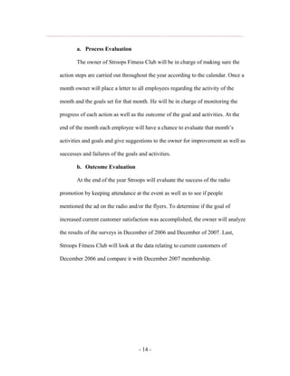 a. Process Evaluation

       The owner of Stroops Fitness Club will be in charge of making sure the

action steps are carried out throughout the year according to the calendar. Once a

month owner will place a letter to all employees regarding the activity of the

month and the goals set for that month. He will be in charge of monitoring the

progress of each action as well as the outcome of the goal and activities. At the

end of the month each employee will have a chance to evaluate that month’s

activities and goals and give suggestions to the owner for improvement as well as

successes and failures of the goals and activities.

       b. Outcome Evaluation

       At the end of the year Stroops will evaluate the success of the radio

promotion by keeping attendance at the event as well as to see if people

mentioned the ad on the radio and/or the flyers. To determine if the goal of

increased current customer satisfaction was accomplished, the owner will analyze

the results of the surveys in December of 2006 and December of 2007. Last,

Stroops Fitness Club will look at the data relating to current customers of

December 2006 and compare it with December 2007 membership.




                                    - 14 -
 