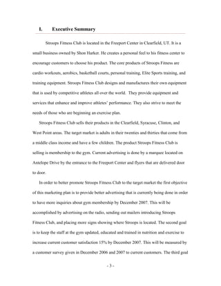 I.      Executive Summary

        Stroops Fitness Club is located in the Freeport Center in Clearfield, UT. It is a

small business owned by Shon Harker. He creates a personal feel to his fitness center to

encourage customers to choose his product. The core products of Stroops Fitness are

cardio workouts, aerobics, basketball courts, personal training, Elite Sports training, and

training equipment. Stroops Fitness Club designs and manufactures their own equipment

that is used by competitive athletes all over the world. They provide equipment and

services that enhance and improve athletes’ performance. They also strive to meet the

needs of those who are beginning an exercise plan.

   Stroops Fitness Club sells their products in the Clearfield, Syracuse, Clinton, and

West Point areas. The target market is adults in their twenties and thirties that come from

a middle class income and have a few children. The product Stroops Fitness Club is

selling is membership to the gym. Current advertising is done by a marquee located on

Antelope Drive by the entrance to the Freeport Center and flyers that are delivered door

to door.

   In order to better promote Stroops Fitness Club to the target market the first objective

of this marketing plan is to provide better advertising that is currently being done in order

to have more inquiries about gym membership by December 2007. This will be

accomplished by advertising on the radio, sending out mailers introducing Stroops

Fitness Club, and placing more signs showing where Stroops is located. The second goal

is to keep the staff at the gym updated, educated and trained in nutrition and exercise to

increase current customer satisfaction 15% by December 2007. This will be measured by

a customer survey given in December 2006 and 2007 to current customers. The third goal


                                            -3-
 