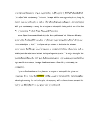 is to increase the number of gym memberships by December 1, 2007 20% based off of

December 2006 membership. To do this, Stroops will increase operating hours, keep the

facility nice and up to date, as well as offer a bundle priced package of a personal trainer

with gym membership. Among the strategies to accomplish these goals is use of the four

P’s of marketing: Product, Price, Place, and Promotion.

   It was found that competition is high for Stroops Fitness Club. There are 19 other

gyms within 5 miles of Stroops, two of which are major competitors, Gold’s Gym and

Performax Gyms. A SWOT Analysis was performed to determine the areas of

improvement that Stroops needs to focus on in comparison to these other gyms, such as

making their location easier to find and updating their website. The major strengths that

Stroops has are being the only gym that manufactures its own unique equipment and has

a personable atmosphere. Stroops also has the most affordable prices among the

competitors.

   Upon evaluation of the action plan and strategies to accomplish the goals and

objectives, it was found that $$$$$$$ will be needed to implement this marketing plan.

After implementing the marketing plan, the company will evaluate the outcomes of the

plan to see if the objectives and goals were accomplished.




                                            -4-
 