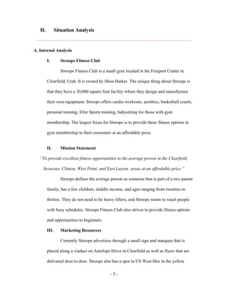 II.          Situation Analysis


A. Internal Analysis

         I.       Stroops Fitness Club

                  Stroops Fitness Club is a small gym located in the Freeport Center in

         Clearfield, Utah. It is owned by Shon Harker. The unique thing about Stroops is

         that they have a 30,000 square foot facility where they design and manufacture

         their own equipment. Stroops offers cardio workouts, aerobics, basketball courts,

         personal training, Elite Sports training, babysitting for those with gym

         membership. The largest focus for Stroops is to provide these fitness options in

         gym membership to their customers at an affordable price.


         II.      Mission Statement

   “To provide excellent fitness opportunities to the average person in the Clearfield,

     Syracuse, Clinton, West Point, and East Layton areas at an affordable price.”

                  Stroops defines the average person as someone that is part of a two parent

         family, has a few children, middle income, and ages ranging from twenties to

         thirties. They do not need to be heavy lifters, and Stroops wants to reach people

         with busy schedules. Stroops Fitness Club also strives to provide fitness options

         and opportunities to beginners.

         III.     Marketing Resources

                  Currently Stroops advertises through a small sign and marquee that is

         placed along a viaduct on Antelope Drive in Clearfield as well as flyers that are

         delivered door to door. Stroops also has a spot in US West Dex in the yellow

                                             -5-
 