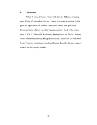 II.    Competition

       Within 10 miles of Stroops Fitness Club there are 42 known operating

gyms. Within a 5 mile radius there are 19 gyms. Among these are three Gold’s

gyms and eight Curves for Women. There is also a brand new gym called

Performax Gyms, which is one of the bigger competitors for all of the nearby

gyms. A S.W.O.T (Strengths, Weaknesses, Opportunities, and Threats) Analysis

will be performed contrasting Stroops Fitness Club, Gold’s Gym and Performax

Gyms. These two competitors were chosen because they offer the same range of

services that Stroops also provides.




                                       -7-
 