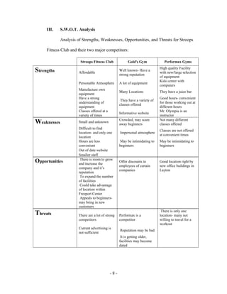 III.    S.W.O.T. Analysis

             Analysis of Strengths, Weaknesses, Opportunities, and Threats for Stroops

     Fitness Club and their two major competitors:

                        Stroops Fitness Club             Gold's Gym              Performax Gyms
                                                                              High quality Facility
Strengths              Affordable
                                                    Well known- Have a
                                                                              with new/large selection
                                                    strong reputation
                                                                              of equipment
                                                                              Kids center with
                       Personable Atmosphere        A lot of equipment
                                                                              computers
                       Manufacture own
                                                    Many Locations            They have a juice bar
                       equipment
                       Have a strong                                          Good hours- convenient
                                                     They have a variety of
                       understanding of                                       for those working out at
                                                    classes offered
                       equipment                                              different hours
                       Classes offered at a                                   Mr. Olympia is an
                                                    Informative website
                       variety of times                                       instructor
                                                    Crowded, may scare        Not many different
Weaknesses             Small and unknown
                                                    away beginners            classes offered
                       Difficult to find
                                                                              Classes are not offered
                       location- and only one       Impersonal atmosphere
                                                                              at convenient times
                       location
                       Hours are less                May be intimidating to   May be intimidating to
                       convenient                   beginners                 beginners
                       Out of date website
                       Smaller staff
                        There is room to grow
Opportunities          and increase the
                                                    Offer discounts to        Good location right by
                                                    employees of certain      new office buildings in
                       company and it’s
                                                    companies                 Layton
                       reputation
                        To expand the number
                       of facilities
                        Could take advantage
                       of location within
                       Freeport Center
                        Appeals to beginners-
                       may bring in new
                       customers
                                                                               There is only one
Threats                There are a lot of strong    Performax is a            location- many not
                       competitors                  competitor                willing to travel for a
                                                                              workout
                       Current advertising is
                                                    Reputation may be bad
                       not sufficient
                                                     It is getting older,
                                                    facilities may become
                                                    dated




                                              -8-
 
