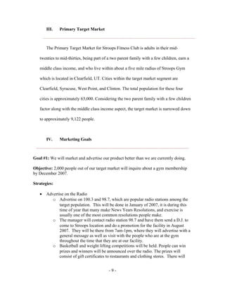 III.   Primary Target Market



       The Primary Target Market for Stroops Fitness Club is adults in their mid-

   twenties to mid-thirties, being part of a two parent family with a few children, earn a

   middle class income, and who live within about a five mile radius of Stroops Gym

   which is located in Clearfield, UT. Cities within the target market segment are

   Clearfield, Syracuse, West Point, and Clinton. The total population for these four

   cities is approximately 63,000. Considering the two parent family with a few children

   factor along with the middle class income aspect, the target market is narrowed down

   to approximately 9,122 people.



       IV.    Marketing Goals



Goal #1: We will market and advertise our product better than we are currently doing.

Objective: 2,000 people out of our target market will inquire about a gym membership
by December 2007.

Strategies:

   •   Advertise on the Radio
          o Advertise on 100.3 and 98.7, which are popular radio stations among the
              target population. This will be done in January of 2007, it is during this
              time of year that many make News Years Resolutions, and exercise is
              usually one of the most common resolutions people make.
          o The manager will contact radio station 98.7 and have them send a D.J. to
              come to Stroops location and do a promotion for the facility in August
              2007. They will be there from 7am-1pm, where they will advertise with a
              general message as well as visit with the people who are at the gym
              throughout the time that they are at our facility.
          o Basketball and weight lifting competitions will be held. People can win
              prizes and winners will be announced over the radio. The prizes will
              consist of gift certificates to restaurants and clothing stores. There will


                                           -9-
 