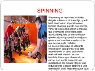 SPINNING
El spinning es la primera actividad
dirigida sobre una bicicleta fija, que lo
hará sentir como si pedaleara en
libertad absoluta, puesto que permite
variar la resistencia según la música
que acompañe el ejercicio. Esta
actividad requiere de un conductor
(profesor) y un grupo (alumnos) para
generar así un clima acorde con lo
que se vive en la realidad.
Lo que se hace aquí es utilizar la
imaginación para pensar que está
ascendiendo un cerro cuando en
realidad está sentado en una
bicicleta. Hacer que el músculo se
canse, que sienta aumentar sus
pulsaciones por minuto y lograr una
reducción de la grasa corporal o una
tonificación de la masa muscular. Que
 