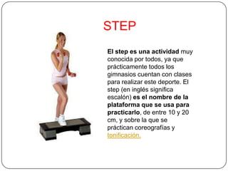 STEP
El step es una actividad muy
conocida por todos, ya que
prácticamente todos los
gimnasios cuentan con clases
para realizar este deporte. El
step (en inglés significa
escalón) es el nombre de la
plataforma que se usa para
practicarlo, de entre 10 y 20
cm, y sobre la que se
práctican coreografías y
tonificación.
 