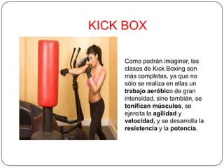 KICK BOX
Como podrán imaginar, las
clases de Kick Boxing son
más completas, ya que no
sólo se realiza en ellas un
trabajo aeróbico de gran
intensidad, sino también, se
tonifican músculos, se
ejercita la agilidad y
velocidad, y se desarrolla la
resistencia y la potencia.
 
