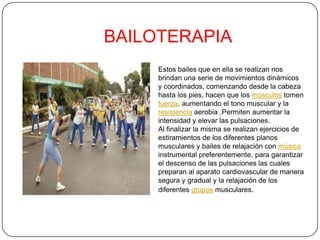 BAILOTERAPIA
Estos bailes que en ella se realizan nos
brindan una serie de movimientos dinámicos
y coordinados, comenzando desde la cabeza
hasta los pies, hacen que los músculos tomen
fuerza, aumentando el tono muscular y la
resistencia aerobia .Permiten aumentar la
intensidad y elevar las pulsaciones.
Al finalizar la misma se realizan ejercicios de
estiramientos de los diferentes planos
musculares y bailes de relajación con música
instrumental preferentemente, para garantizar
el descenso de las pulsaciones las cuales
preparan al aparato cardiovascular de manera
segura y gradual y la relajación de los
diferentes grupos musculares.
 