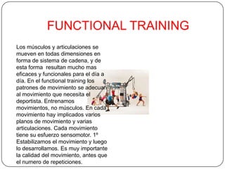 FUNCTIONAL TRAINING
Los músculos y articulaciones se
mueven en todas dimensiones en
forma de sistema de cadena, y de
esta forma resultan mucho mas
eficaces y funcionales para el día a
día. En el functional training los
patrones de movimiento se adecuan
al movimiento que necesita el
deportista. Entrenamos
movimientos, no músculos. En cada
movimiento hay implicados varios
planos de movimiento y varias
articulaciones. Cada movimiento
tiene su esfuerzo sensomotor. 1º
Estabilizamos el movimiento y luego
lo desarrollamos. Es muy importante
la calidad del movimiento, antes que
el numero de repeticiones.
 