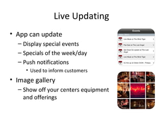 Live Updating
• App can update
– Display special events
– Specials of the week/day
– Push notifications
• Used to inform customers
• Image gallery
– Show off your centers equipment
and offerings
 