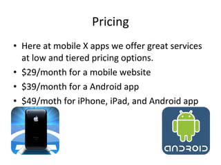 • Here at mobile X apps we offer great services
at low and tiered pricing options.
• $29/month for a mobile website
• $39/month for a Android app
• $49/moth for iPhone, iPad, and Android app
Pricing
 