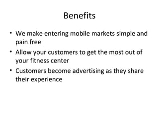 Benefits
• We make entering mobile markets simple and
pain free
• Allow your customers to get the most out of
your fitness center
• Customers become advertising as they share
their experience
 